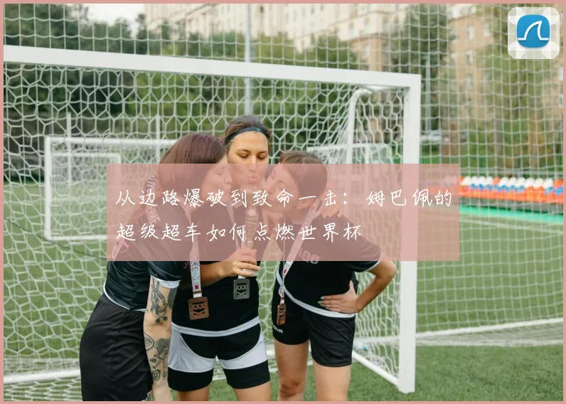 从边路爆破到致命一击：姆巴佩的超级超车如何点燃世界杯