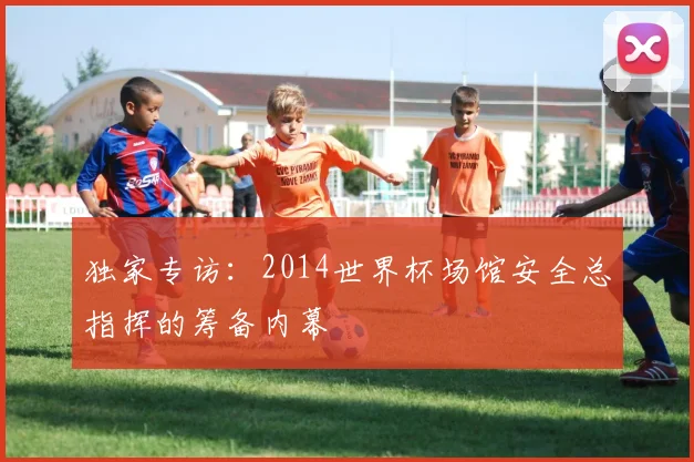 独家专访：2014世界杯场馆安全总指挥的筹备内幕