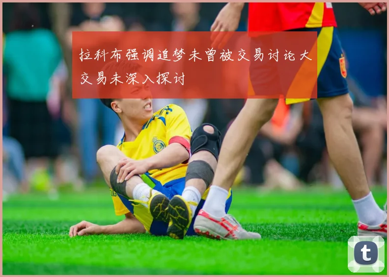 拉科布强调追梦未曾被交易讨论大交易未深入探讨