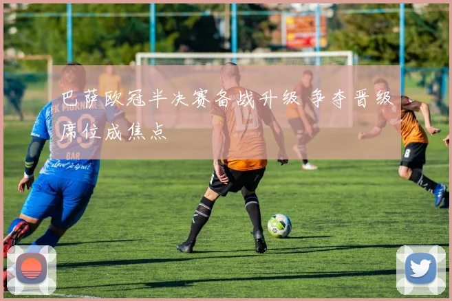 巴萨欧冠半决赛备战升级 争夺晋级席位成焦点